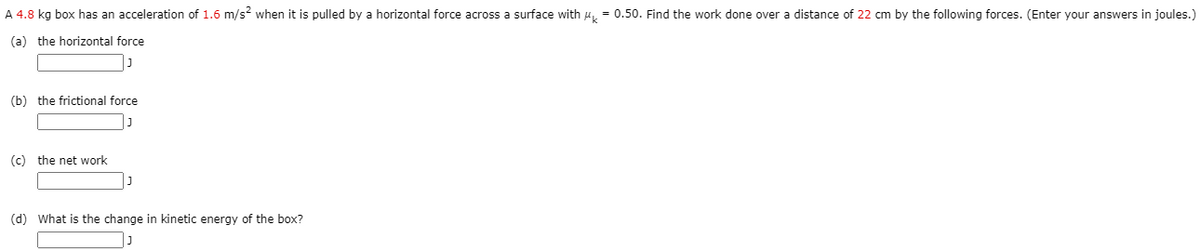 A 4.8 kg box has an acceleration of 1.6 m/s? when it is pulled by a horizontal force across a surface with 4, = 0.50. Find the work done over a distance of 22 cm by the following forces. (Enter your answers in joules.)
(a) the horizontal force
(b) the frictional force
(c) the net work
(d) What is the change in kinetic energy of the box?
