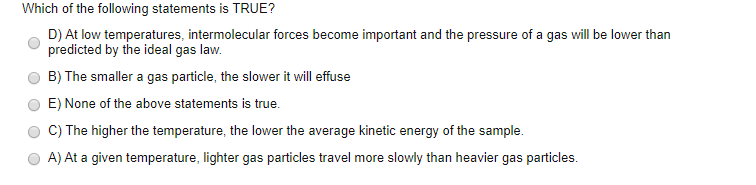 Which of the following statements is TRUE?
D) At low temperatures, intermolecular forces become important and the pressure of a gas will be lower than
predicted by the ideal gas law.
B) The smaller a gas particle, the slower it will effuse
E) None of the above statements is true.
C) The higher the temperature, the lower the average kinetic energy of the sample.
A) At a given temperature, lighter gas particles travel more slowly than heavier gas particles.
