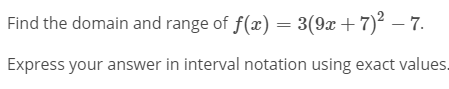 Find the domain and range of f(x) = 3(9x +7)2 – 7.
Express your answer in interval notation using exact values.
