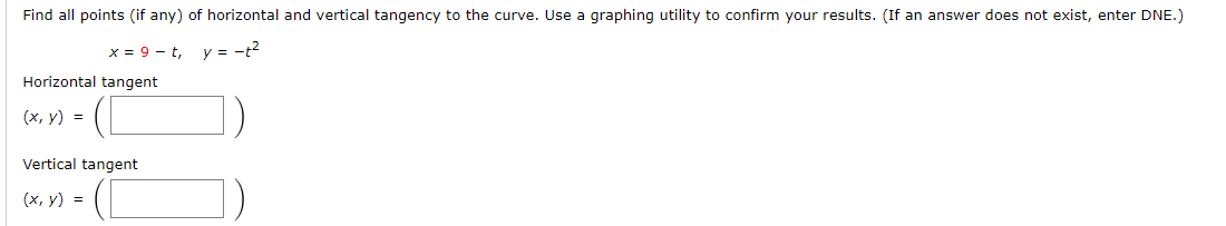 Find all points (if any) of horizontal and vertical tangency to the curve. Use a graphing utility to confirm your results. (If an answer does not exist, enter DNE.)
y = -t2
х- 9 — t,
Horizontal tangent
(х, у) %3D
Vertical tangent
(х, у) %3
