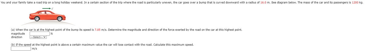 You and your family take a road trip on a long holiday weekend. In a certain section of the trip where the road is particularly uneven, the car goes over a bump that is curved downward with a radius of 16.0 m. See diagram below. The mass of the car and its passengers is 1200 kg.
(a) When the car is at the highest point of the bump its speed is 7.05 m/s. Determine the magnitude and direction of the force exerted by the road on the car at this highest point.
magnitude
direction
N
|---Select-- v
(b) If the speed at the highest point is above a certain maximum value the car will lose contact with the road. Calculate this maximum speed.
m/s
