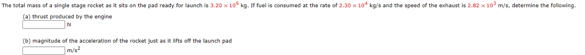 The total mass of a single stage rocket as it sits on the pad ready for launch is 3.20 × 106 kg. If fuel is consumed at the rate of 2.30 x 104 kg/s and the speed of the exhaust is 2.82 x 10° m/s, determine the following.
(a) thrust produced by the engine
(b) magnitude of the acceleration of the rocket just as it lifts off the launch pad
7m/s2
