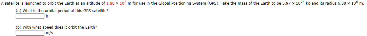 A satellite is launched to orbit the Earth at an altitude of 1.80 x 107 m for use in the Global Positioning System (GPS). Take the mass of the Earth to be 5.97 x 1024 kg and its radius 6.38 x 106 m.
(a) What is the orbital period of this GPS satellite?
h
(b) With what speed does it orbit the Earth?
m/s
