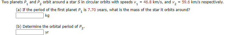 Two planets P, and P, orbit around a star S in circular orbits with speeds v, = 46.8 km/s, and v, = 59.6 km/s respectively.
(a) If the period of the first planet P, is 7.70 years, what is the mass of the star it orbits around?
| kg
(b) Determine the orbital period of P,.
yr
