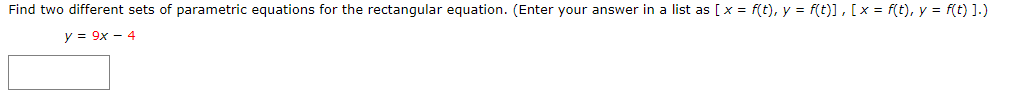 Find two different sets of parametric equations for the rectangular equation. (Enter your answer in a list as [x = f(t), y = f(t)], [x = f(t), y = f(t) ].)
y = 9x - 4
