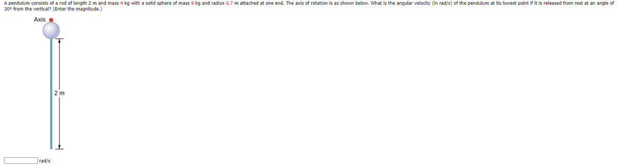 A pendulum consists of a rod of length 2 m and mass 4 kg with a solid sphere of mass 9 kg and radius 0.7 m attached at one end. The axis of rotation is as shown below. What is the angular velocity (in rad/s) of the pendulum at its lowest point if it is released from rest at an angle of
30° from the vertical? (Enter the magnitude.)
Axis •
2 m
rad/s
