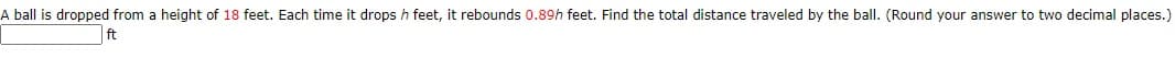 A ball is dropped from a height of 18 feet. Each time it drops h feet, it rebounds 0.89h feet. Find the total distance traveled by the ball. (Round your answer to two decimal places.)
ft
