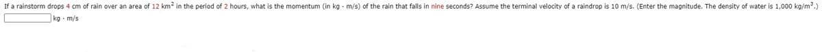 If a rainstorm drops 4 cm of rain over an area of 12 km? in the period of 2 hours, what is the momentum (in kg · m/s) of the rain that falls in nine seconds? Assume the terminal velocity of a raindrop is 10 m/s. (Enter the magnitude. The density of water is 1,000 kg/m3.)
kg · m/s
