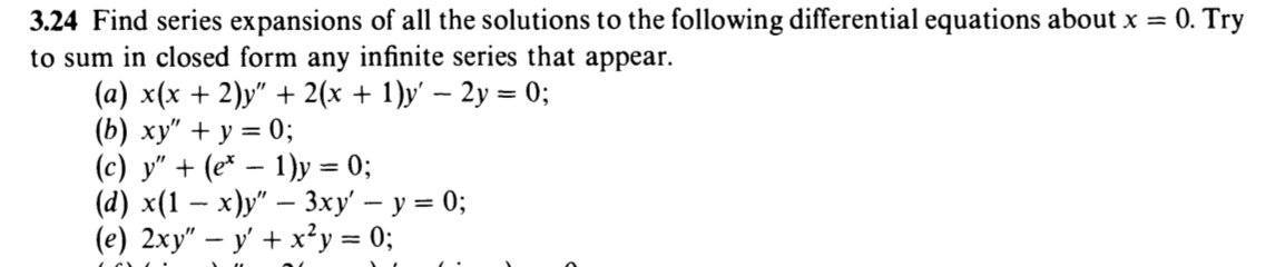 3.24 Find series expansions of all the solutions to the following differential equations about x = 0. Try
to sum in closed form any infinite series that appear.
(a) x(x + 2)y" + 2(x + 1)y' – 2y = 0;
(b) xy" + y = 0;
(c) y" + (e* – 1)y = 0;
(а) x(1 — х)у" — 3ху — у 3 0;
(e) 2xy" – y' + x²y = 0;
