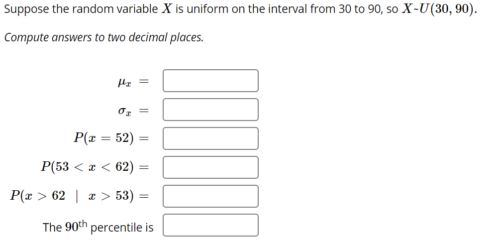 Suppose the random variable X is uniform on the interval from 30 to 90, so X~U(30, 90).
Compute answers to two decimal places.
P(x = 52)
P(53 < x < 62)
P(x > 62 | x > 53) =
The 90th
percentile is
