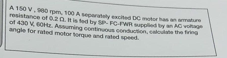 A 150 V, 980 rpm, 100 A separately excited DC motor has an armature
resistance of 0.2 2. It is fed by SP-FC-FWR supplied by an AC voltage
of 430 V, 60Hz. Assuming continuous conduction, calculate the firing
angle for rated motor torque and rated speed.