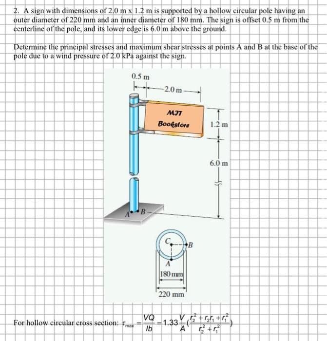 2. A sign with dimensions of 2.0 m x 1.2 m is supported by a hollow circular pole having an
outer diameter of 220 mm and an inner diameter of 180 mm. The sign is offset 0.5 m from the
centerline of the pole, and its lower edge is 6.0 m above the ground.
Determine the principal stresses and maximum shear stresses at points A and B at the base of the
pole due to a wind pressure of 2.0 kPa against the sign.
0.5 m
For hollow circular cross section: max
B
11
VQ
lb
-2.0m
MJT
Bookstore
A
180 mm
220 mm
B
1.2 m
6.0 m
V
-1.33 (2²+5+4²
A