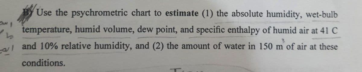 رسم
b
Use the psychrometric chart to estimate (1) the absolute humidity, wet-bulb
temperature, humid volume, dew point, and specific enthalpy of humid air at 41 C
and 10% relative humidity, and (2) the amount of water in 150 m' of air at these
conditions.