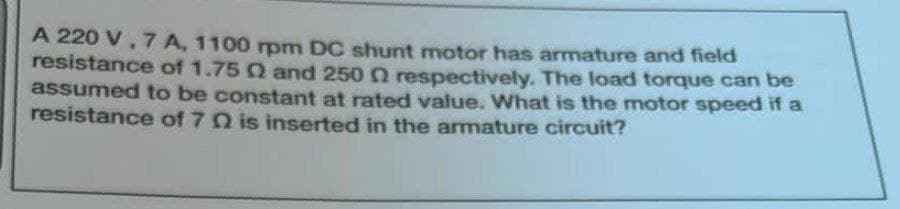 A 220 V, 7 A, 1100 rpm DC shunt motor has armature and field
resistance of 1.75 02 and 250 n respectively. The load torque can be
assumed to be constant at rated value. What is the motor speed if a
resistance of 70 is inserted in the armature circuit?