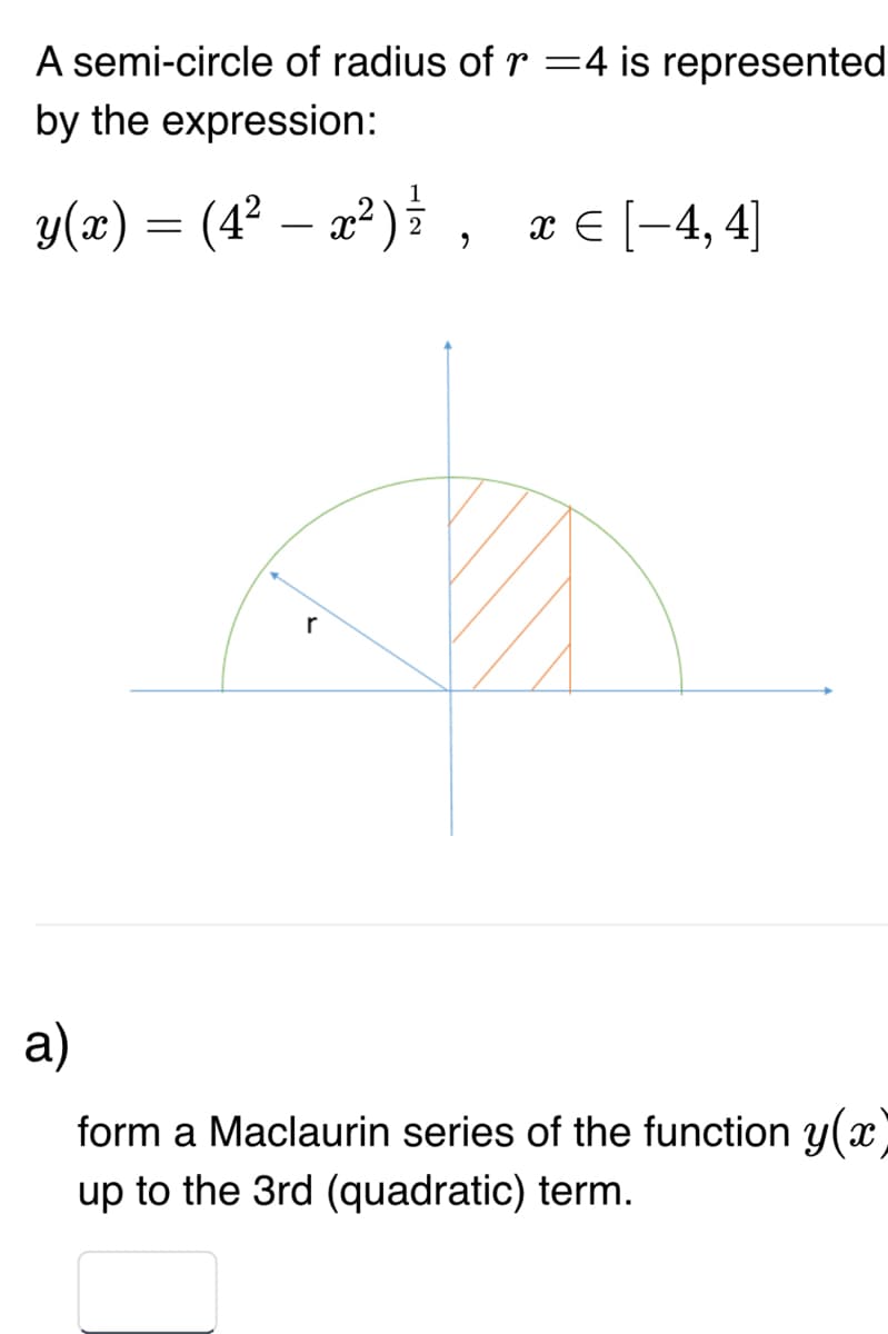 A semi-circle of radius of r=4 is represented
by the expression:
y(x) = (4² — x² ) ² , x = [−4,4]
2
r
a)
form a Maclaurin series of the function y(x)
up to the 3rd (quadratic) term.