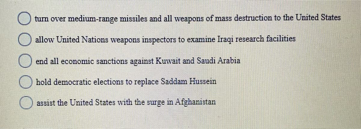 tum over medium-range missiles and all weapons of mass destruction to the United States
allow United Nations weapons inspectors to examine Iraqi research facilities
end all economic sanctions against Kuwait and Saudi Arabia
hold democratic elections to replace Saddam Hussein
() assist the United States with the surge in Afghanistan
