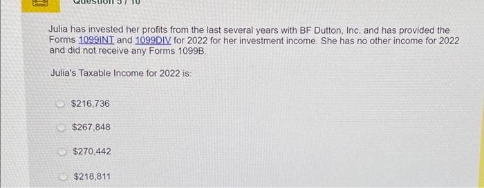 Julia has invested her profits from the last several years with BF Dutton, Inc. and has provided the
Forms 1099INT and 1099DIV for 2022 for her investment income. She has no other income for 2022
and did not receive any Forms 1099B.
Julia's Taxable Income for 2022 is:
$216,736
$267,848
$270,442
$218,811