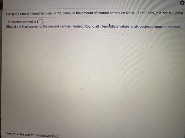 Using the simple interest formula I= Prt, compute the amount of interest earned on $1141.00 at 8.06% p.a. for 193 days.
The interest eamed is $.
(Round the final answer to the nearest cent as needed. Round all internadiate values to six decimal places as needed.)
Enter your answer in the answer box.
