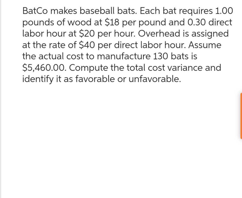 BatCo makes baseball bats. Each bat requires 1.00
pounds of wood at $18 per pound and 0.30 direct
labor hour at $20 per hour. Overhead is assigned
at the rate of $40 per direct labor hour. Assume
the actual cost to manufacture 130 bats is
$5,460.00. Compute the total cost variance and
identify it as favorable or unfavorable.