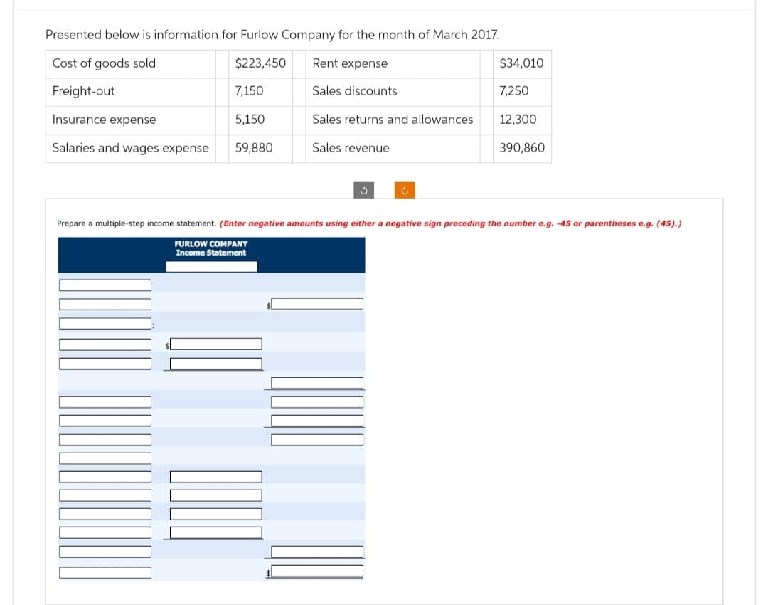 Presented below is information for Furlow Company for the month of March 2017.
Cost of goods sold
$223,450
Freight-out
Insurance expense
Salaries and wages expense
7,150
5,150
59,880
Rent expense
Sales discounts
Sales returns and allowances
Sales revenue
13
$34,010
7,250
12,300
390,860
Prepare a multiple-step income statement. (Enter negative amounts using either a negative sign preceding the number e.g. -45 or parentheses e.g. (45).)
FURLOW COMPANY
Income Statement