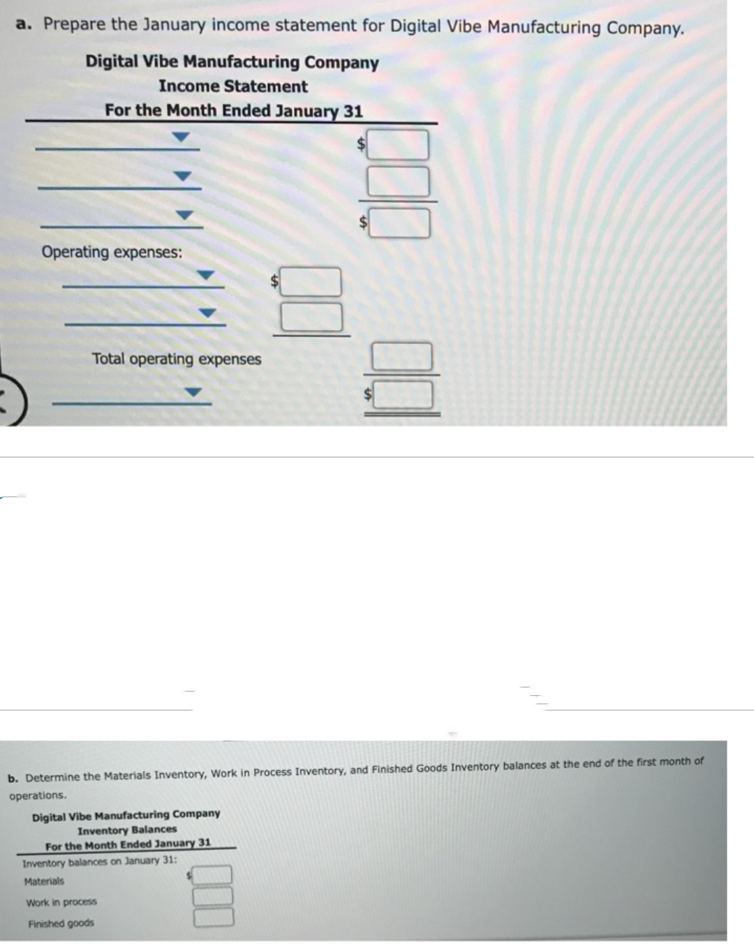 a. Prepare the January income statement for Digital Vibe Manufacturing Company.
Digital Vibe Manufacturing Company
Income Statement
For the Month Ended January 31
Operating expenses:
Total operating expenses
b. Determine the Materials Inventory, Work in Process Inventory, and Finished Goods Inventory balances at the end of the first month of
operations.
Digital Vibe Manufacturing Company
Inventory Balances
For the Month Ended January 31
Inventory balances on January 31:
Materials
Work in process
Finished goods
000