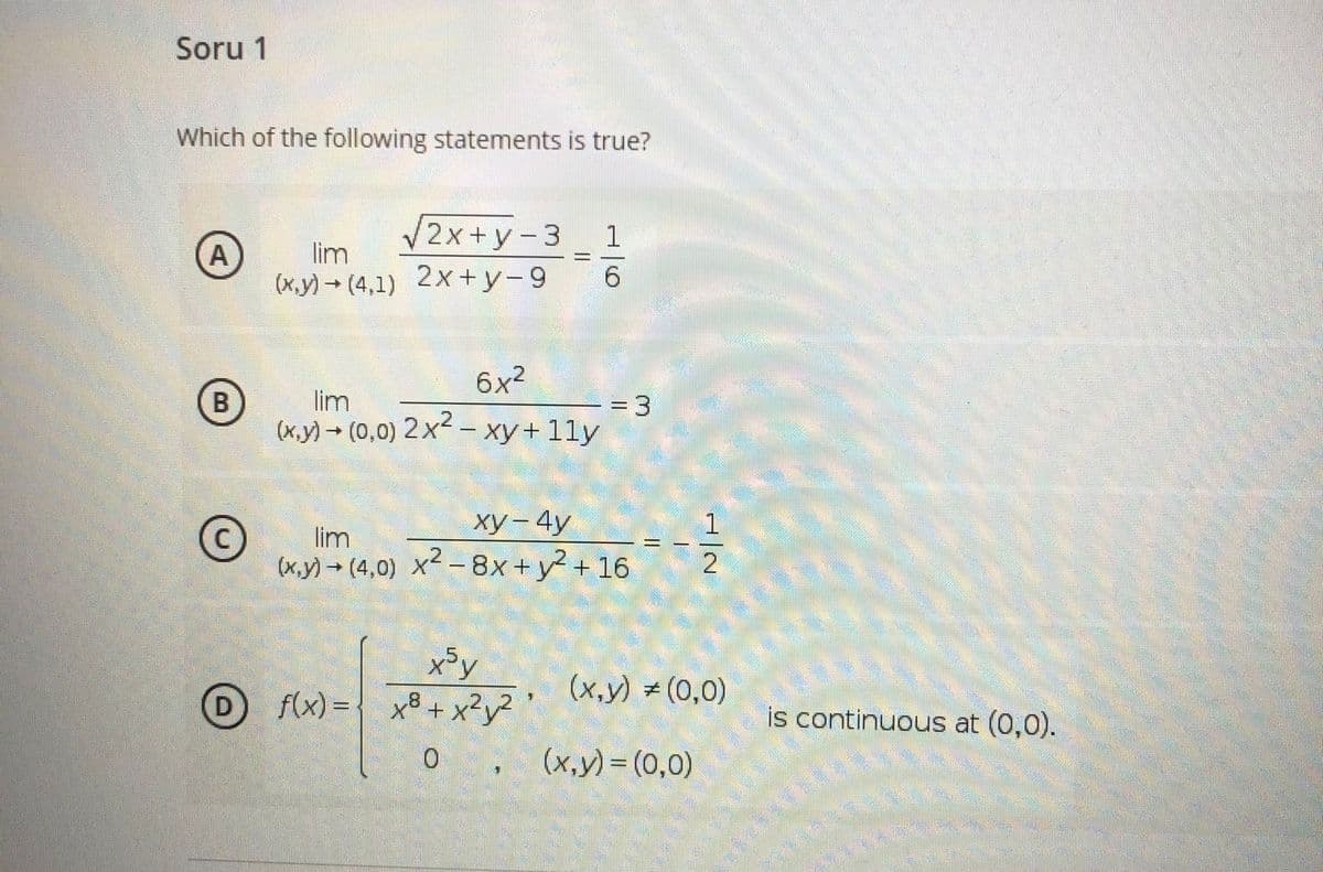 Soru 1
Which of the following statements is true?
2x+y-3
1
A
lim
(x.y) → (4,1) 2x+y-9
6.
6x2
lim
(x,y) (0,0)
=D3
2x2 – xy+ 11y
ху— 4у
lim
(x.y) → (4,0) X² -8x+y² + 16
x³y
f(x) = { x® + x²y² '
(x,y) (0,0)
D
is continuous at (0,0).
(x,y) = (0,0)
