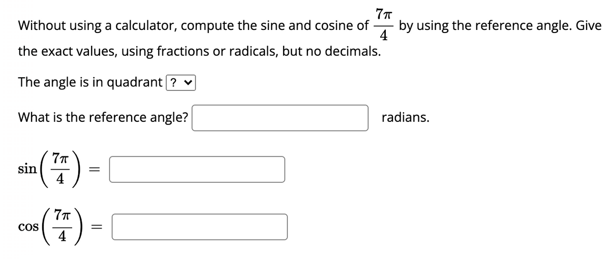 Without using a calculator, compute the sine and cosine of
by using the reference angle. Give
4
the exact values, using fractions or radicals, but no decimals.
The angle is in quadrant [? v
What is the reference angle?
radians.
sin () -
co) - [
4
COS
4
