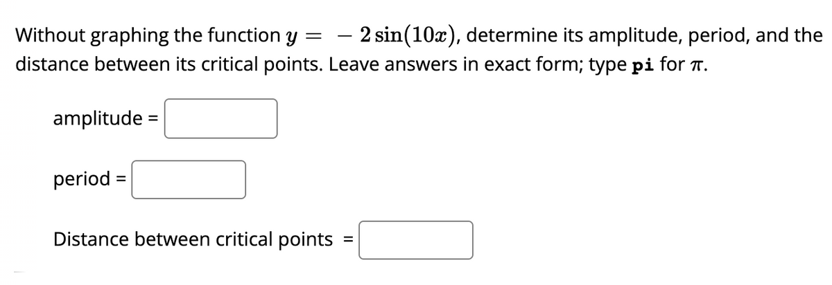 Without graphing the function y =
- 2 sin(10x), determine its amplitude, period, and the
distance between its critical points. Leave answers in exact form; type pi for T.
amplitude =
period =
%3D
Distance between critical points
%D
