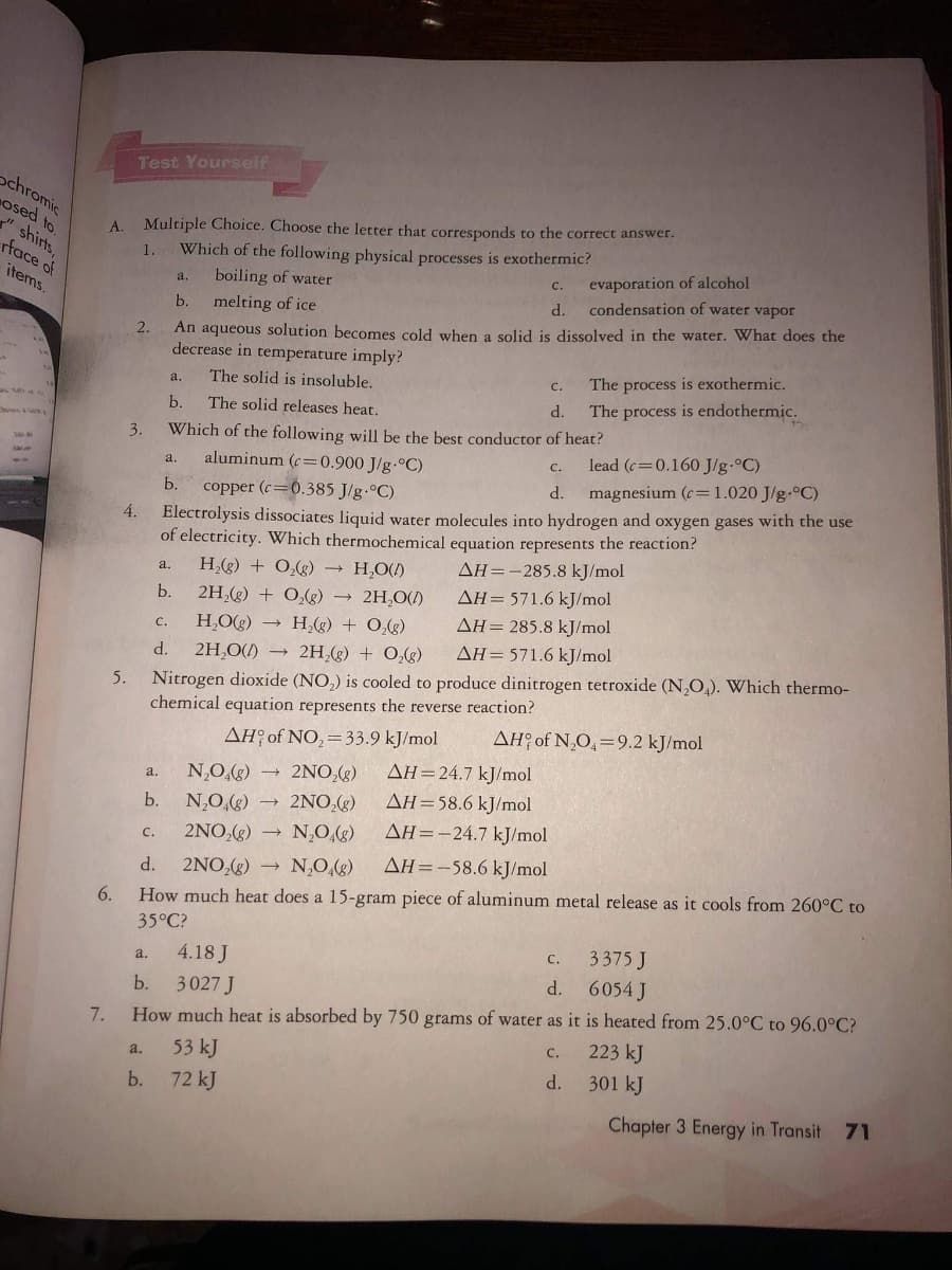 Test Yourself
ochromic
osed to.
" shirts,
rface of
Multiple Choice. Choose the letter that corresponds to the correct answer.
Which of the following physical processes is exothermic?
A.
1.
evaporation of alcohol
condensation of water vapor
items.
boiling of water
C.
a.
d.
b.
melting of ice
An aqueous solution becomes cold when a solid is dissolved in the water. What does the
decrease in temperature imply?
2.
The solid is insoluble.
The process is exothermic.
с.
a.
d.
The process is endothermic.
b.
The solid releases heat.
Which of the following will be the best conductor of heat?
aluminum (c=0.900 J/g.°C)
3.
lead (c=0.160 J/g.°C)
magnesium (c=1.020 J/g-°C)
C.
a,
d.
copper (c=0.385 J/g.°C)
Electrolysis dissociates liquid water molecules into hydrogen and oxygen gases with the use
of electricity. Which thermochemical equation represents the reaction?
b.
4.
H(g) + 0,() H,O()
AH=-285.8 kJ/mol
a.
b.
2H,(g) + 0,(g) 2H,O(1)
AH= 571.6 kJ/mol
AH= 285.8 kJ/mol
AH=571.6 kJ/mol
H,Og) →
H(g) + 0,g)
с.
d.
2H,O() → 2H,(g) + 0,(g)
Nitrogen dioxide (NO,) is cooled to produce dinitrogen tetroxide (N,O,). Which thermo-
chemical equation represents the reverse reaction?
5.
AH? of NO,=33.9 kJ/mol
AH? of N,O,=9.2 kJ/mol
AH=24.7 kJ/mol
- 2NO,(g)
→ 2NO,(g)
N,O.(g)
a.
AH=58,6 kJ/mol
AH=-24.7 kJ/mol
b.
N,0,(g)
2NO,(g)
N,O,(g)
с.
d.
2NO,(g) → N,O,(g)
AH=-58,6 kJ/mol
6.
How much heat does a 15-gram piece of aluminum metal release as it cools from 260°C to
35°C?
с.
3375 J
4.18 J
a.
3027 J
d. 6054 J
b.
7.
How much heat is absorbed by 750 grams of water as it is heated from 25.0°C to 96.0°C?
с.
223 kJ
a.
53 kJ
d. 301 kJ
b. 72 kJ
Chapter 3 Energy in Transit 71
