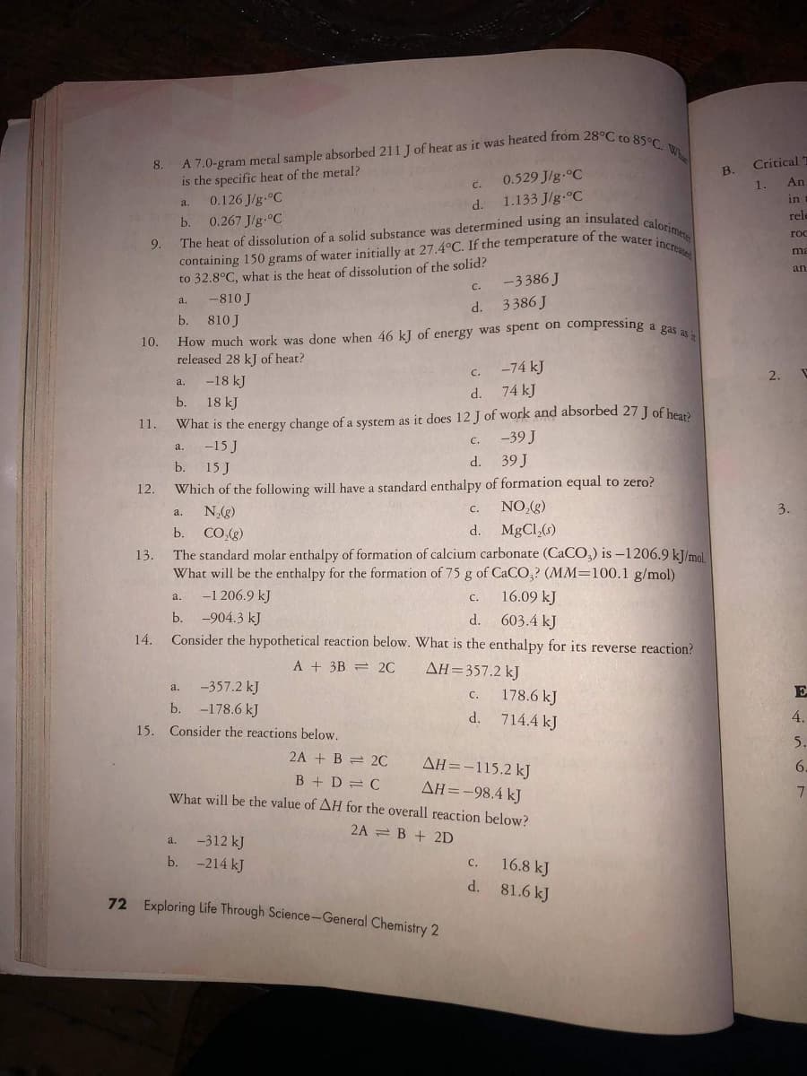 containing 150 grams of water initially at 27.4°C. If the temperature of the water inCrease
A 7.0-gram metal sample absorbed 211 J of heat as it was heated from 28°C to 85°C. Wh
The heat of dissolution of a solid substance was determined using an insulated calorimete
8.
Critical
is the specific heat of the metal?
0.126 J/g.°C
B.
0.529 J/g.°C
C.
1.
An
1.133 J/g.°C
a.
d.
in
rele
b. 0.267 J/g-°C
roc
9.
ma
to 32.8°C, what is the heat of dissolution of the solid?
C.
an
-3386 J
d. 3386 J
-810 J
a.
How much work was done when 46 kJ of energy was spent on compressing a pas
released 28 kJ of heat?
-18 kJ
b.
810 J
10.
-74 kJ
C.
2.
a.
d.
74 kJ
b.
18 kJ
11.
What is the energy change of a system as it does 12 J of work and absorbed 27 J of hear
C.
-39 J
-15 J
a.
d.
39 J
b.
15 J
12.
Which of the following will have a standard enthalpy of formation equal to zero?
NO,(g)
3.
N(g)
b. СО)
с.
a.
d.
MgCl,(s)
The standard molar enthalpy of formation of calcium carbonate (CACO,) is –1206.9 kJ/mol
What will be the enthalpy for the formation of 75 g of CaCO,? (MM=100.1 g/mol)
13.
-1 206.9 kJ
16.09 kJ
a.
C.
b.
-904.3 kJ
d.
603.4 kJ
14.
Consider the hypothetical reaction below. What is the enthalpy for its reverse reaction?
A + 3B = 2C
AH=357.2 kJ
-357.2 kJ
a.
178.6 kJ
E
C.
b.
-178.6 kJ
d.
714.4 kJ
4.
15. Consider the reactions below.
5.
2A + B = 2C
AH=-115.2 kJ
6.
B + D = C
What will be the value of AH for the overall reaction below?
AH=-98.4 kJ
2A = B + 2D
-312 kJ
a.
b.
-214 kJ
16.8 kJ
d. 81.6 kJ
с.
72 Exploring Life Through Science-General Chemistry 2
