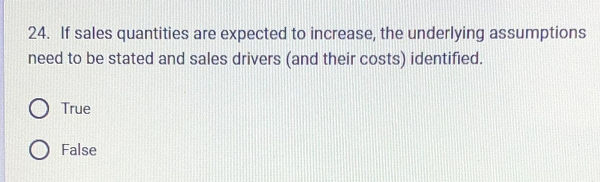 24. If sales quantities are expected to increase, the underlying assumptions
need to be stated and sales drivers (and their costs) identified.
O True
O False