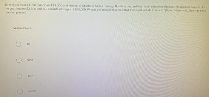 John redeemed $3,000 (principal of $2.000 and interest of $1.000) of Series I Savings Bonds to pay qualified higher education expenses. His qualified expenses for
the year totaled $2,500 and AGI consists of wages of $20,000. What is the amount of interest that John must include in income? (Round interest calculations to three
decimal places.)
Multiple Choice
O
$833
$167
$1,000