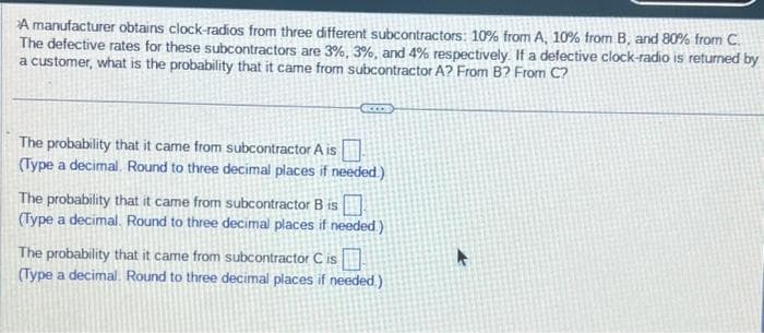 A manufacturer obtains clock-radios from three different subcontractors: 10% from A, 10% from B, and 80% from C.
The defective rates for these subcontractors are 3%, 3%, and 4% respectively. If a defective clock-radio is returned by
a customer, what is the probability that it came from subcontractor A? From B? From C?
The probability that it came from subcontractor A is
(Type a decimal. Round to three decimal places if needed.)
The probability that it came from subcontractor B is
(Type a decimal. Round to three decimal places if needed)
The probability that it came from subcontractor C is
(Type a decimal. Round to three decimal places if needed.)