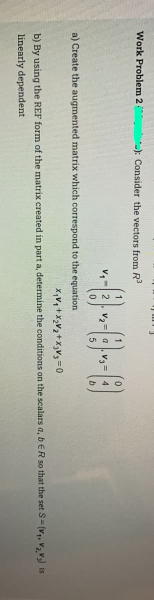 Work Problem 2
*-): Consider the vectors from R3
v, =| 2
V2
b
a) Create the augmented matrix which correspond to the equation
X,Vq +X>V2+X3V3=0
b) By using the REF form of the matrix created in part a, determine the conditions on the scalars a, b ER so that the set S={v,, v, V3) is
linearly dependent
