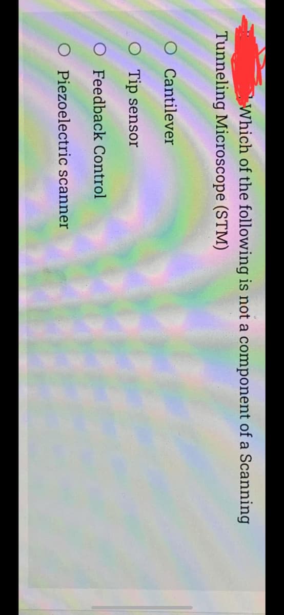 Which of the following is not a component of a Scanning
Tunneling Microscope (STM)
O Cantilever
O Tip sensor
O Feedback Control
O Piezoelectric scanner
