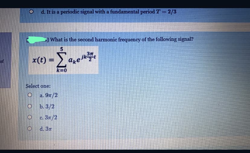 d. It is a periodic signal with a fundamental period T=2/3
-] What is the second harmonic frequency of the following signal?
5
x(t) = are
%3D
of
k=0
Select one:
a. 97/2
b. 3/2
c. 3n/2
d. 37
