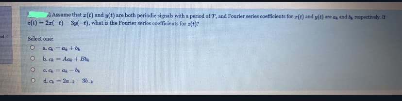 JAssume that z(t) and y(t) are both periodic signals with a period of T, and Fourier series coefficients for z(t) and v(t) are as and b, respectively. If
z(t) = 21(-t) – 3y(-t), what is the Fourier series coefficients for z(t)?
of
Select one:
a. C = at + by
b. Ck = Aar + Bb
C. Ck = ak - bE
d. C = 2a - 36 k
