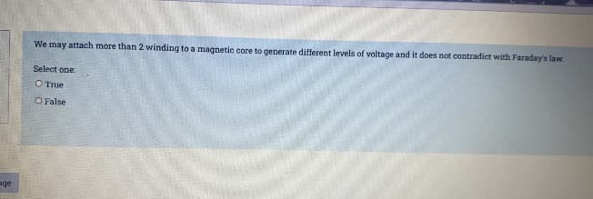 We may attach more than 2 winding to a magnetic core to generate different levels of voltage and it does not contradict with Faraday's law.
Select one:
O True
O False
age
