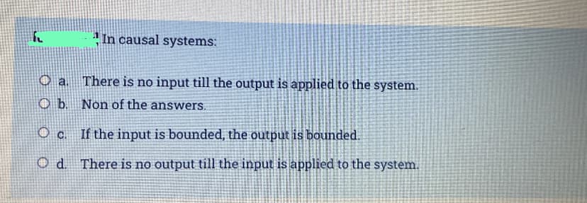 " In causal systems:
O a. There is no input till the output is applied to the system.
b.
Non of the answers.
Oc If the input is bounded, the output is bounded.
O d. There is no output till the input is applied to the system.
