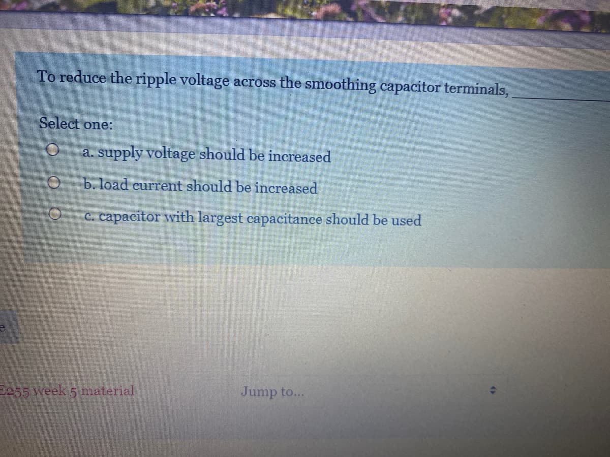 To reduce the ripple voltage across the smoothing capacitor terminals,
Select one:
a. supply voltage should be increased
b. load current should be increased
c. capacitor with largest capacitance should be used
255 week 5 material
Jump to...
