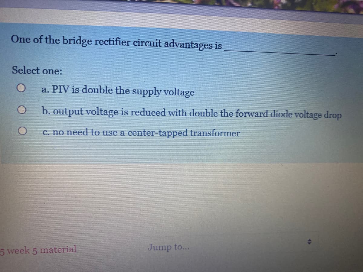 One of the bridge rectifier circuit advantages is
Select one:
a. PIV is double the supply voltage
b. output voltage is reduced with double the forward diode voltage drop
c. no need to use a center-tapped transformer
5 week 5 material
Jump to...
4>
