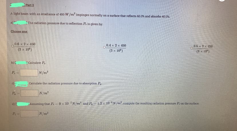 Part 2
A light beam with an irradiance of 450 W/mn impinges normally on a surface that reflects 60.0% and absorbs 40.0%.
a)".
"The radiation pressure due to reflection P, is given by:
Choose one:
0.6 x 2 x 450
0.4 x 2 x 450
0.5 x 2 x 450
(3 x 10")
(3 x 10")
(3 x 10")
b) E
Calculate P
P,
N/m2
c)
Calculate the radiation pressure due to absorption Pa.
P.
N/m?
d)
Assuming that P.
9 x 10 N/m? and Pa
1.2 x 10 °N/m, compute the resulting radiation pressure P. on the surface.
P.
N/m2
