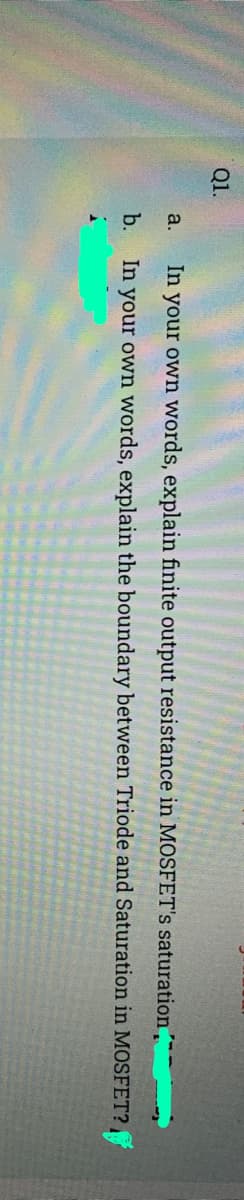 Q1.
a.
In your own words, explain finite output resistance in MOSFET's saturation
b.
In your own words, explain the boundary between Triode and Saturation in MOSFET?
