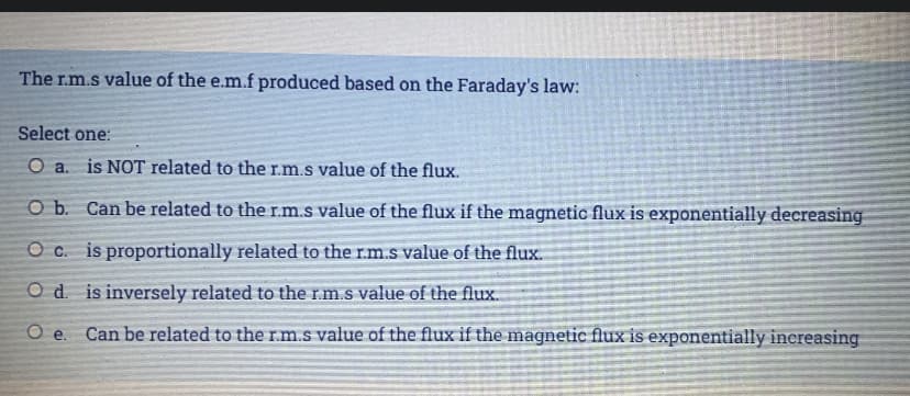 The r.m.s value of the e.m.f produced based on the Faraday's law:
Select one:
O a. is NOT related to the r.m.s value of the flux.
CO b. Can be related to the r.m.s value of the flux if the magnetic flux is exponentially decreasing
O c. is proportionally related to the r.m.s value of the flux.
O d is inversely related to the rm.s value of the flux.
Oe.
Can be related to the r.m.s value of the flux if the magnetic flux is exponentially increasing
