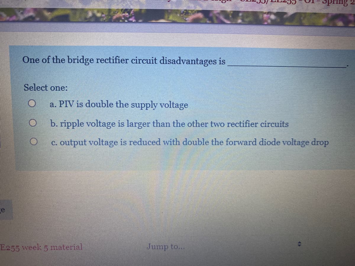 ing
One of the bridge rectifier circuit disadvantages is
Select one:
a. PIV is double the supply voltage
b. ripple voltage is larger than the other two rectifier cireuits
c. output voltage is reduced with double the forward diode voltage drop
ge
E255 week 5 material
Jump to...
