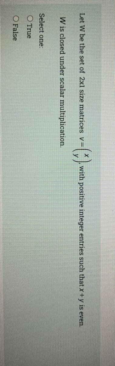 Let W be the set of 2xl size matrices v=
with positive integer entries such that x+y is even.
W is closed under scalar multiplication.
Select one:
O True
O False
