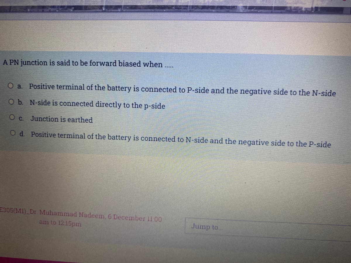 A PN junction is said to be forward biased when..
O a. Positive terminal of the battery is connected to P-side and the negative side to the N-side
Ob. N-side is connected directly to the p-side
O c. Junction is earthed
O d. Positive terminal of the battery is connected to N-side and the negative side to the P-side
E305(MI)_Dr. Muhammad Nadeem, 6 December 11.00
am to 12:15pmn
Jump to.
