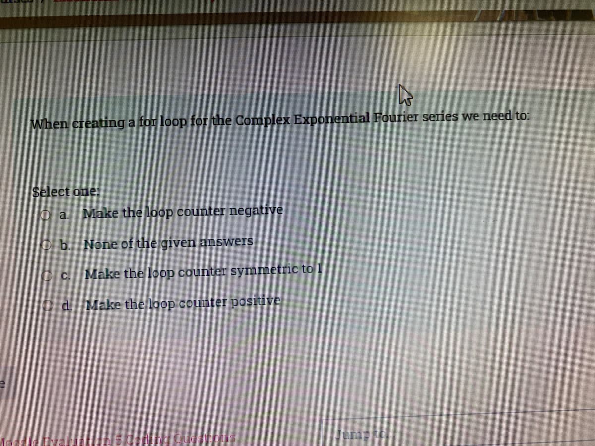 When creating a for loop for the Complex Exponential Fourier series we need to:
Select one:
a.
Make the loop counter negative
b. None of the given answers
C.
Make the loop counter symmetric to
d.
Make the loop counter positivel
Evaluation Codinotestions
Jump to.
