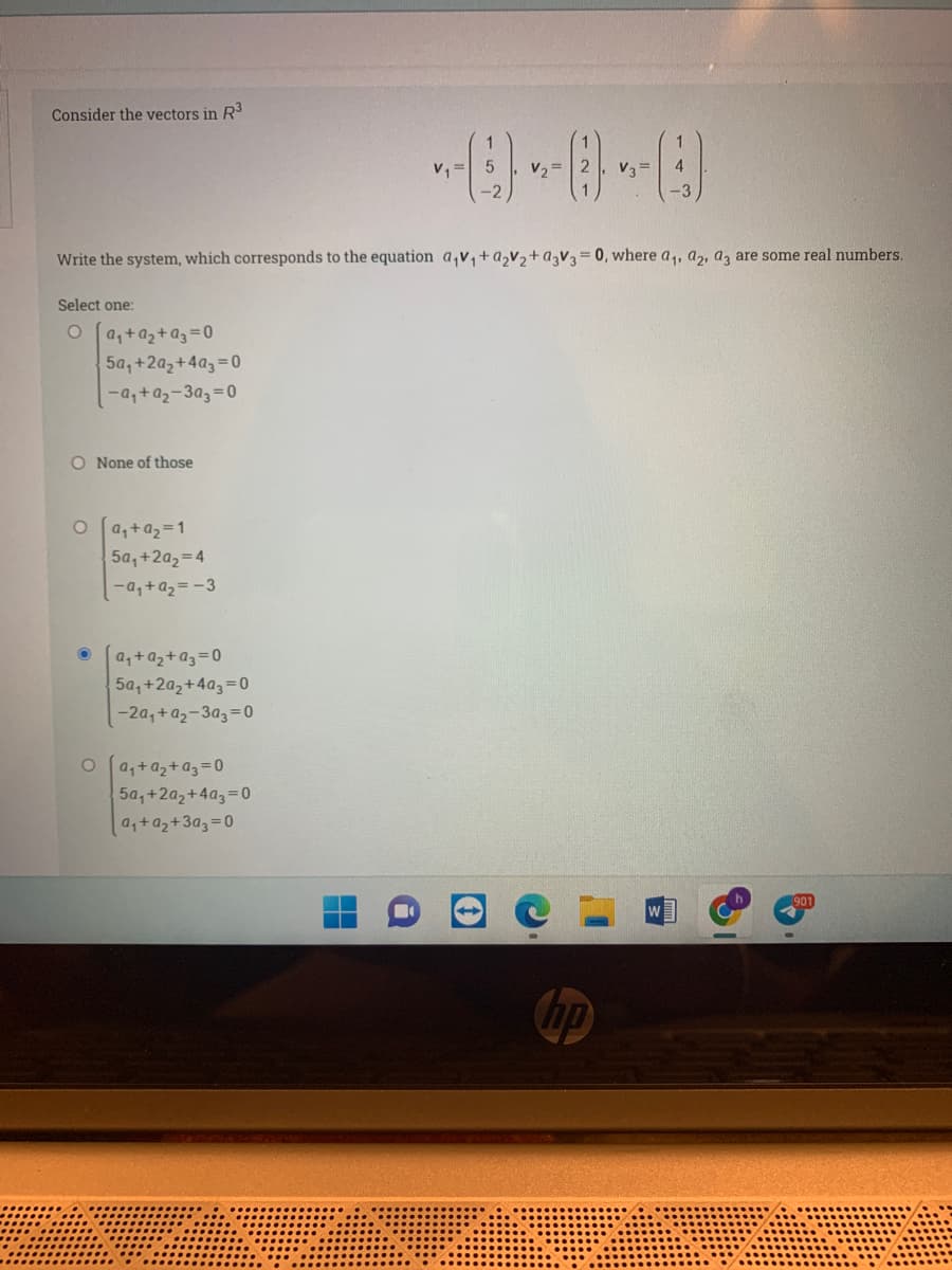 Consider the vectors in R3
v, =
v3 =
4
-3
Write the system, which corresponds to the equation a,v,+a,v,+a,V3= 0, where a,, a,, a, are some real numbers.
Select one:
O [a,+a2+a3=0
5a, +2az+4a3=0
-4+a2-3a3=D0
O None of those
O [a,+a2=1
5a,+2a2=4
-a,+a2 = -3
a,+a2+a3=0
5a,+2a,+4a3=0
-2a,+a2-3a3=0
o [a,+az+a3=0
5a, +2a2+4a3=0
a,+az+3a3=0
hp
