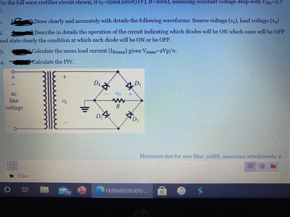 For the full wave rectifier circuit shown, if vs=15sin(120nt) (V), R=10052, assuming constant voltage drop with VDo=0.7
J.
1.
LDraw clearly and accurately with details the following waveforms: Source voltage (vs), load voltage (v.)
2.
Describe in details the operation of the circuit indicating which diodes will be ON which ones will be OFF
and state clearly the condition at which each diode will be ON or be OFF.
3.
Calculate the mean load current (IRmean) given Vmean=2Vp/T.
4.
Calculate the PIV.
ac
line
Us
voltage
D2
Maximum size for new files: 10MB, maximum attachments: 2
Files
79
CE255/EE255 (01)-..
